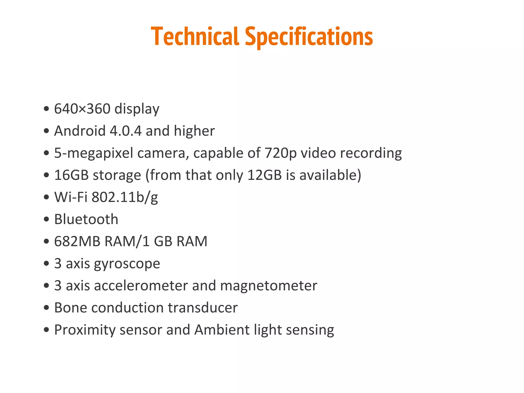 Technical Specifications
• 640×360 display
• Android 4.0.4 and higher
• 5-megapixel camera, capable of 720p video recording
• 16GB storage (from that only 12GB is available)
• Wi-Fi 802.11b/g
• Bluetooth
• 682MB RAM/1 GB RAM
• 3 axis gyroscope
• 3 axis accelerometer and magnetometer
• Bone conduction transducer
• Proximity sensor and Ambient light sensing
 