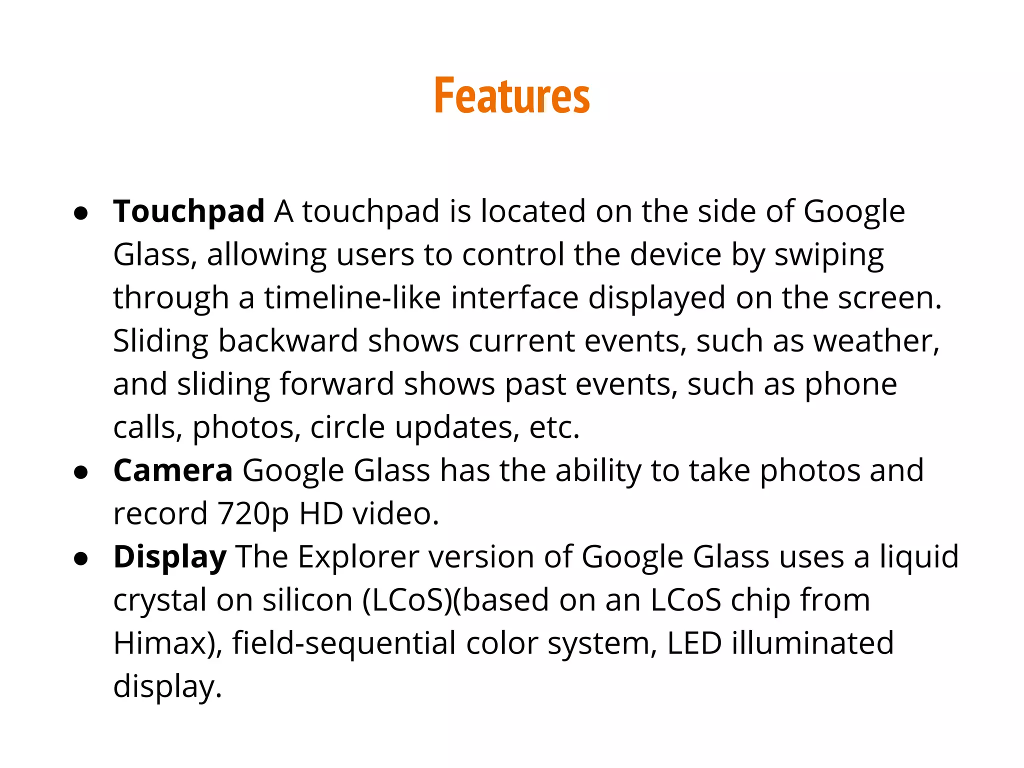 Features
● Touchpad A touchpad is located on the side of Google
Glass, allowing users to control the device by swiping
through a timeline-like interface displayed on the screen.
Sliding backward shows current events, such as weather,
and sliding forward shows past events, such as phone
calls, photos, circle updates, etc.
● Camera Google Glass has the ability to take photos and
record 720p HD video.
● Display The Explorer version of Google Glass uses a liquid
crystal on silicon (LCoS)(based on an LCoS chip from
Himax), field-sequential color system, LED illuminated
display.
 