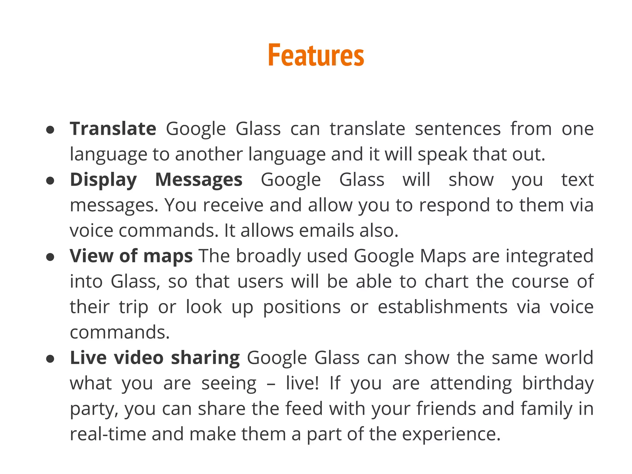 Features
● Translate Google Glass can translate sentences from one
language to another language and it will speak that out.
● Display Messages Google Glass will show you text
messages. You receive and allow you to respond to them via
voice commands. It allows emails also.
● View of maps The broadly used Google Maps are integrated
into Glass, so that users will be able to chart the course of
their trip or look up positions or establishments via voice
commands.
● Live video sharing Google Glass can show the same world
what you are seeing – live! If you are attending birthday
party, you can share the feed with your friends and family in
real-time and make them a part of the experience.
 