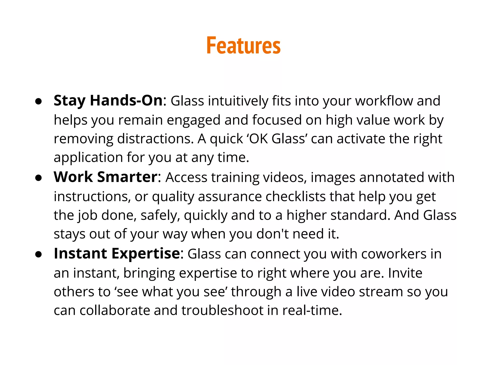 Features
● Stay Hands-On: Glass intuitively fits into your workflow and
helps you remain engaged and focused on high value work by
removing distractions. A quick ‘OK Glass’ can activate the right
application for you at any time.
● Work Smarter: Access training videos, images annotated with
instructions, or quality assurance checklists that help you get
the job done, safely, quickly and to a higher standard. And Glass
stays out of your way when you don't need it.
● Instant Expertise: Glass can connect you with coworkers in
an instant, bringing expertise to right where you are. Invite
others to ‘see what you see’ through a live video stream so you
can collaborate and troubleshoot in real-time.
 