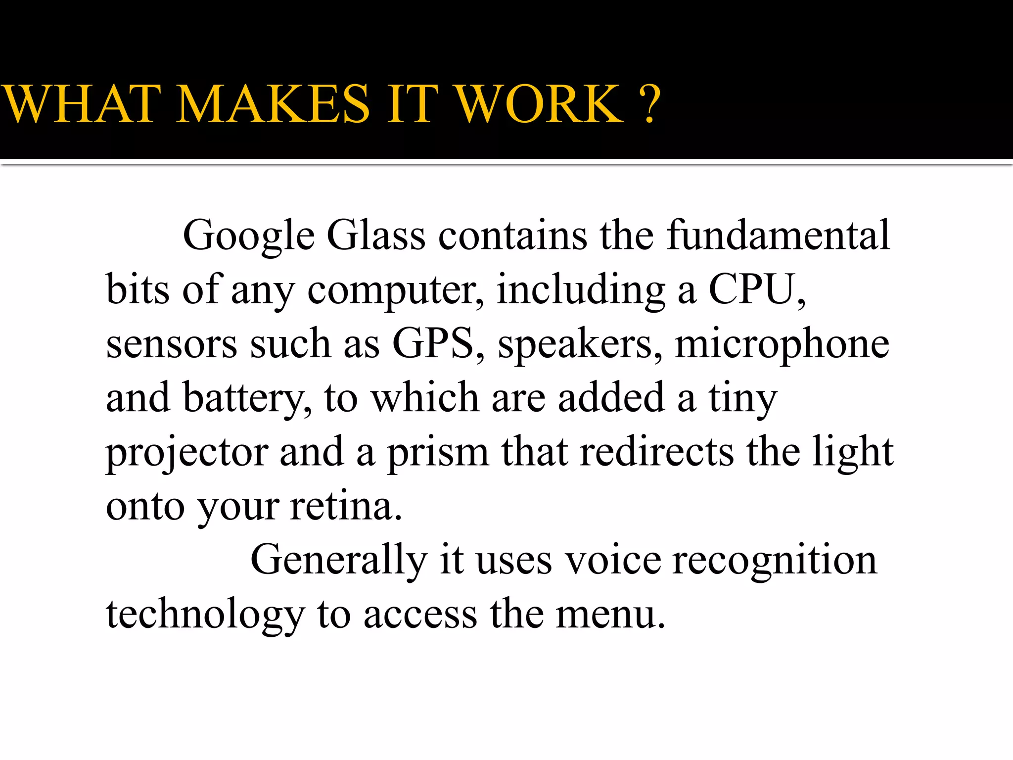 WHAT MAKES IT WORK ?
Google Glass contains the fundamental
bits of any computer, including a CPU,
sensors such as GPS, speakers, microphone
and battery, to which are added a tiny
projector and a prism that redirects the light
onto your retina.
Generally it uses voice recognition
technology to access the menu.
 