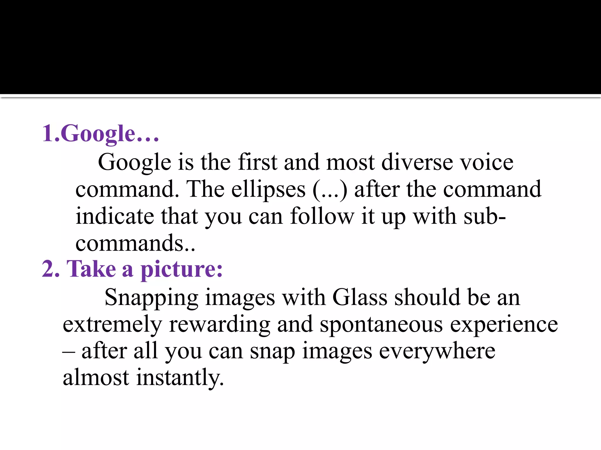 1.Google…
Google is the first and most diverse voice
command. The ellipses (...) after the command
indicate that you can follow it up with sub-
commands..
2. Take a picture:
Snapping images with Glass should be an
extremely rewarding and spontaneous experience
– after all you can snap images everywhere
almost instantly.
 