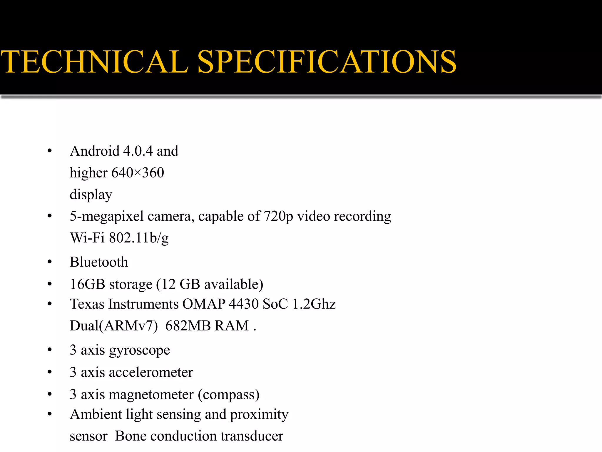 • Android 4.0.4 and
higher 640×360
display
• 5-megapixel camera, capable of 720p video recording
Wi-Fi 802.11b/g
• Bluetooth
• 16GB storage (12 GB available)
• Texas Instruments OMAP 4430 SoC 1.2Ghz
Dual(ARMv7) 682MB RAM .
• 3 axis gyroscope
• 3 axis accelerometer
• 3 axis magnetometer (compass)
• Ambient light sensing and proximity
sensor Bone conduction transducer
TECHNICAL SPECIFICATIONS
 