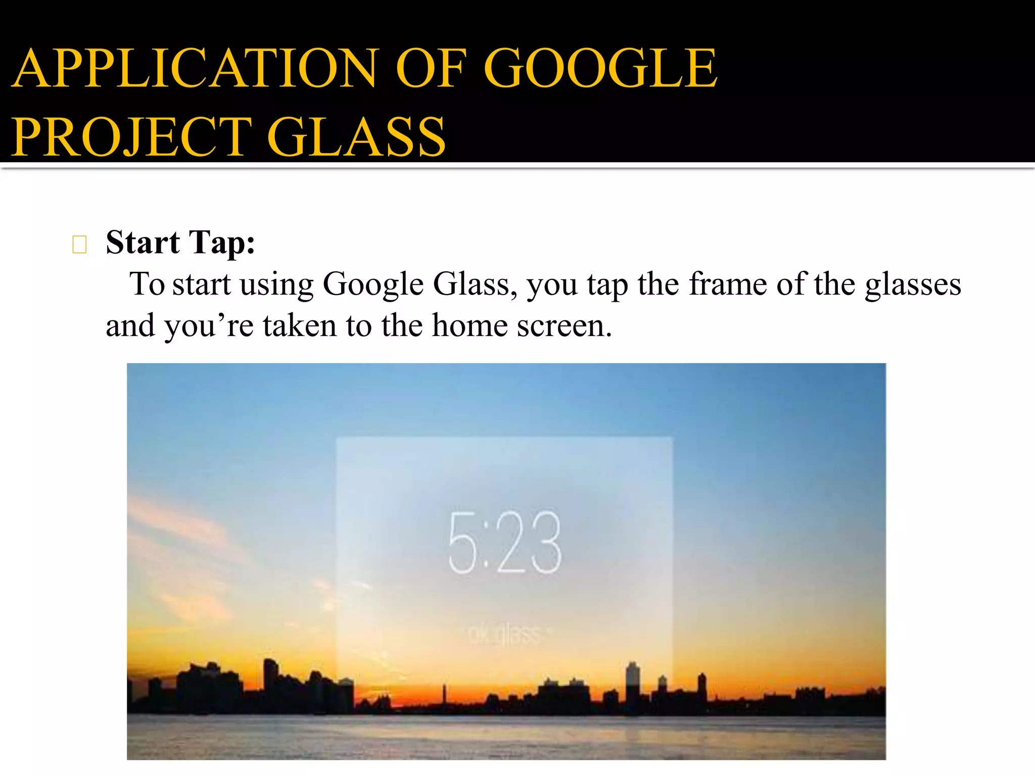 Start Tap:
To start using Google Glass, you tap the frame of the glasses
and you’re taken to the home screen.
APPLICATION OF GOOGLE
PROJECT GLASS
 