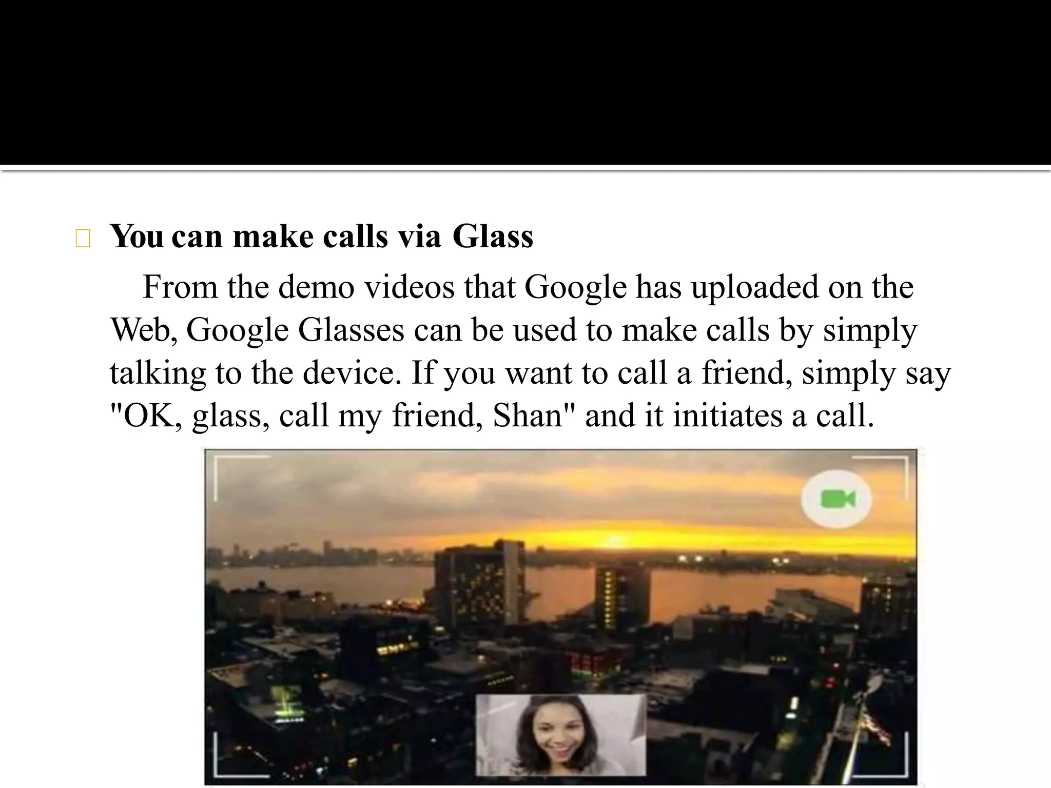 You can make calls via Glass
From the demo videos that Google has uploaded on the
Web, Google Glasses can be used to make calls by simply
talking to the device. If you want to call a friend, simply say
"OK, glass, call my friend, Shan" and it initiates a call.
 