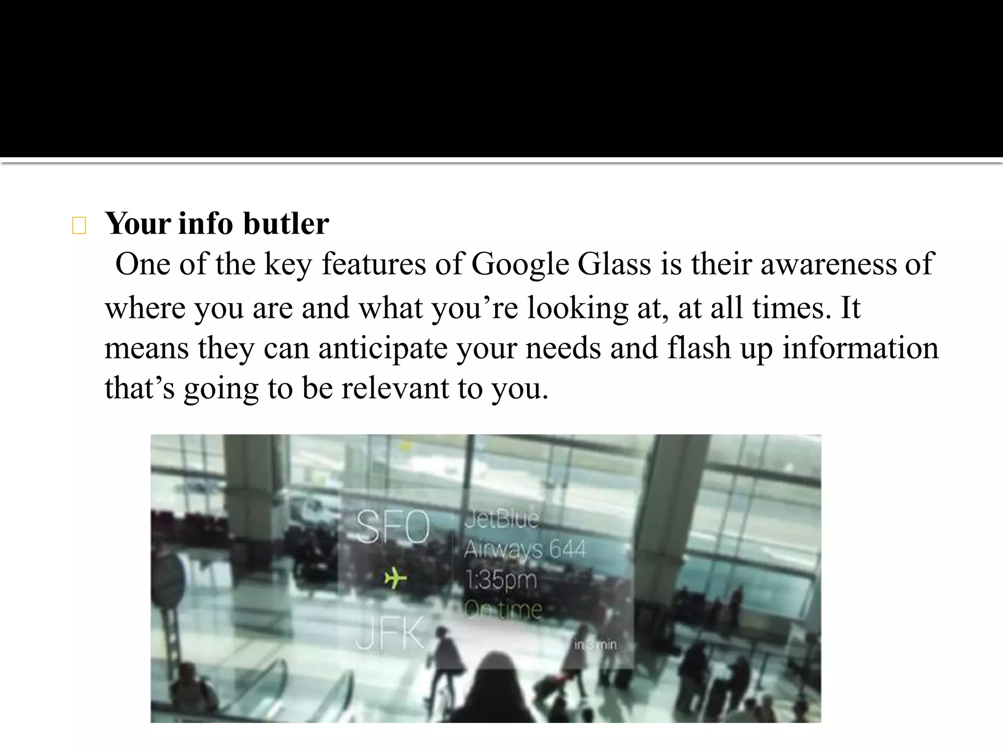 Your info butler
One of the key features of Google Glass is their awareness of
where you are and what you’re looking at, at all times. It
means they can anticipate your needs and flash up information
that’s going to be relevant to you.
 