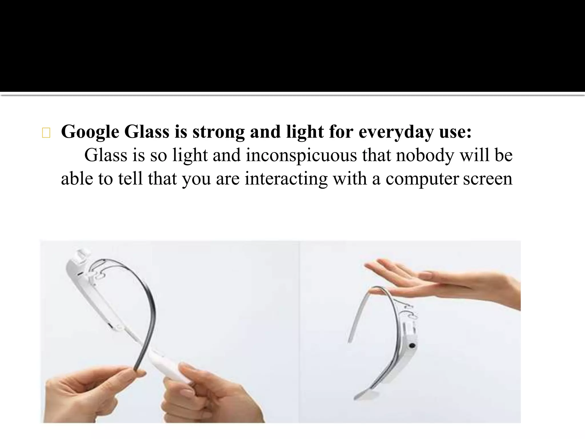 Google Glass is strong and light for everyday use:
Glass is so light and inconspicuous that nobody will be
able to tell that you are interacting with a computer screen
 