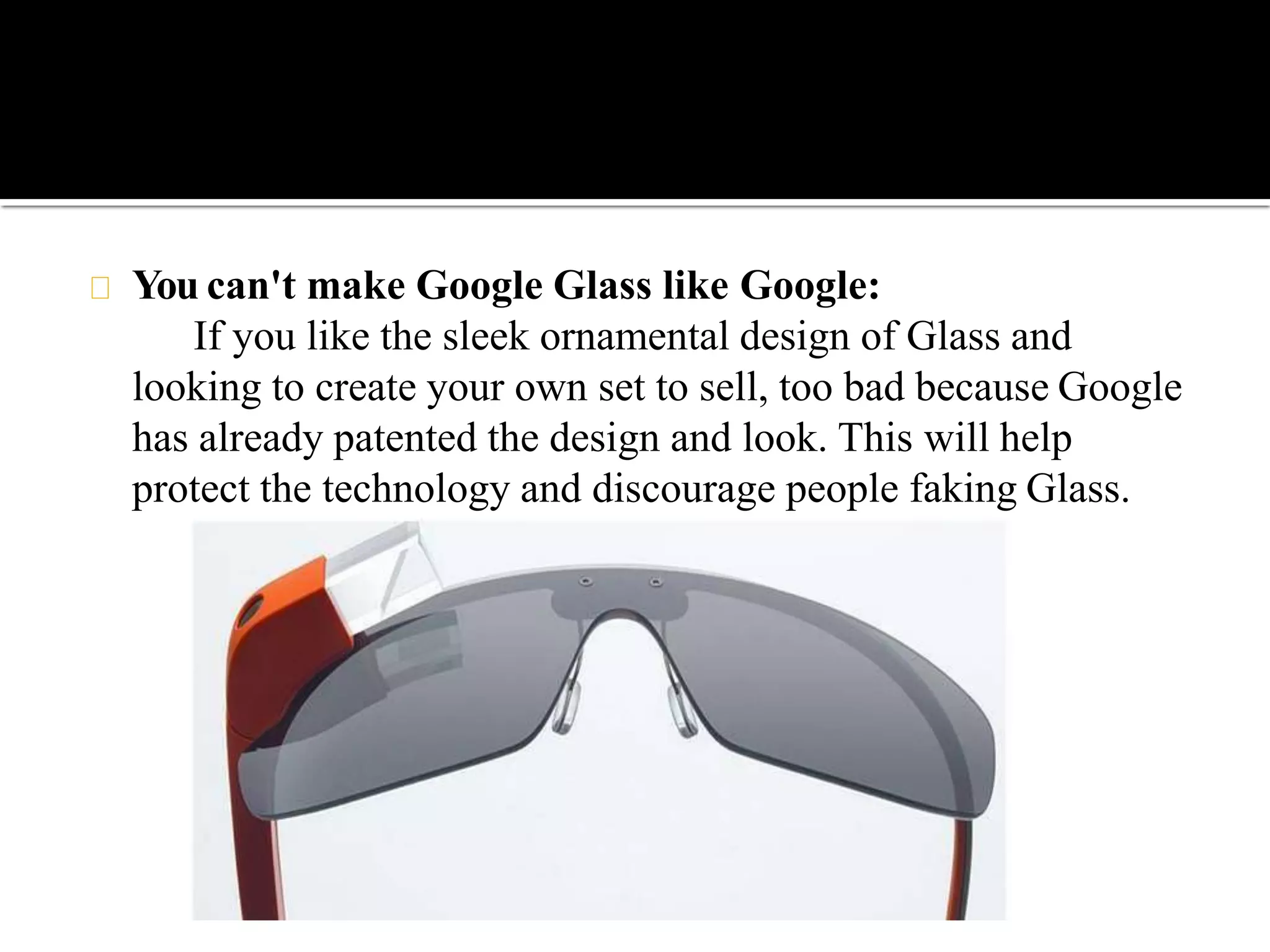You can't make Google Glass like Google:
If you like the sleek ornamental design of Glass and
looking to create your own set to sell, too bad because Google
has already patented the design and look. This will help
protect the technology and discourage people faking Glass.
 
