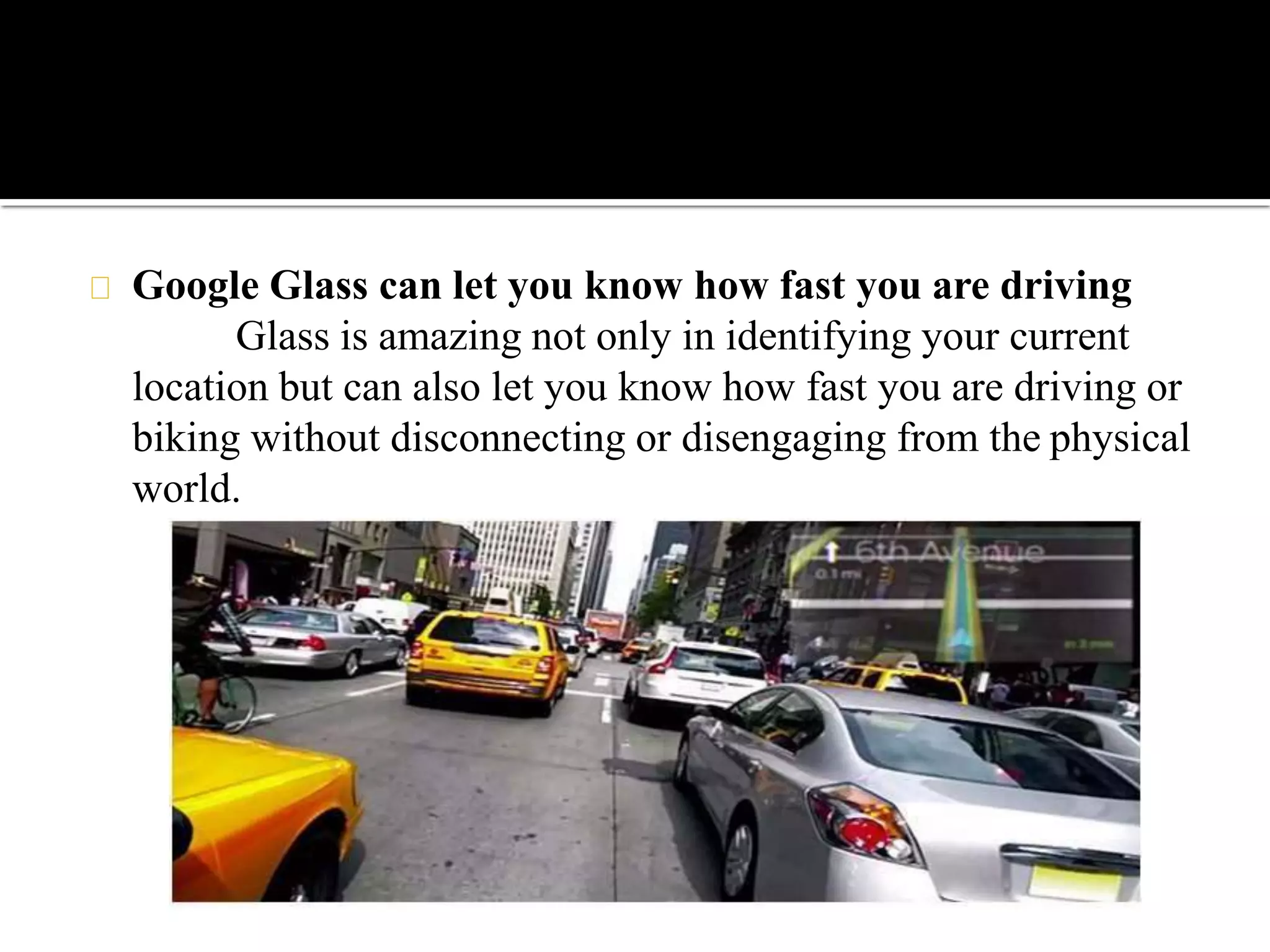Google Glass can let you know how fast you are driving
Glass is amazing not only in identifying your current
location but can also let you know how fast you are driving or
biking without disconnecting or disengaging from the physical
world.
 