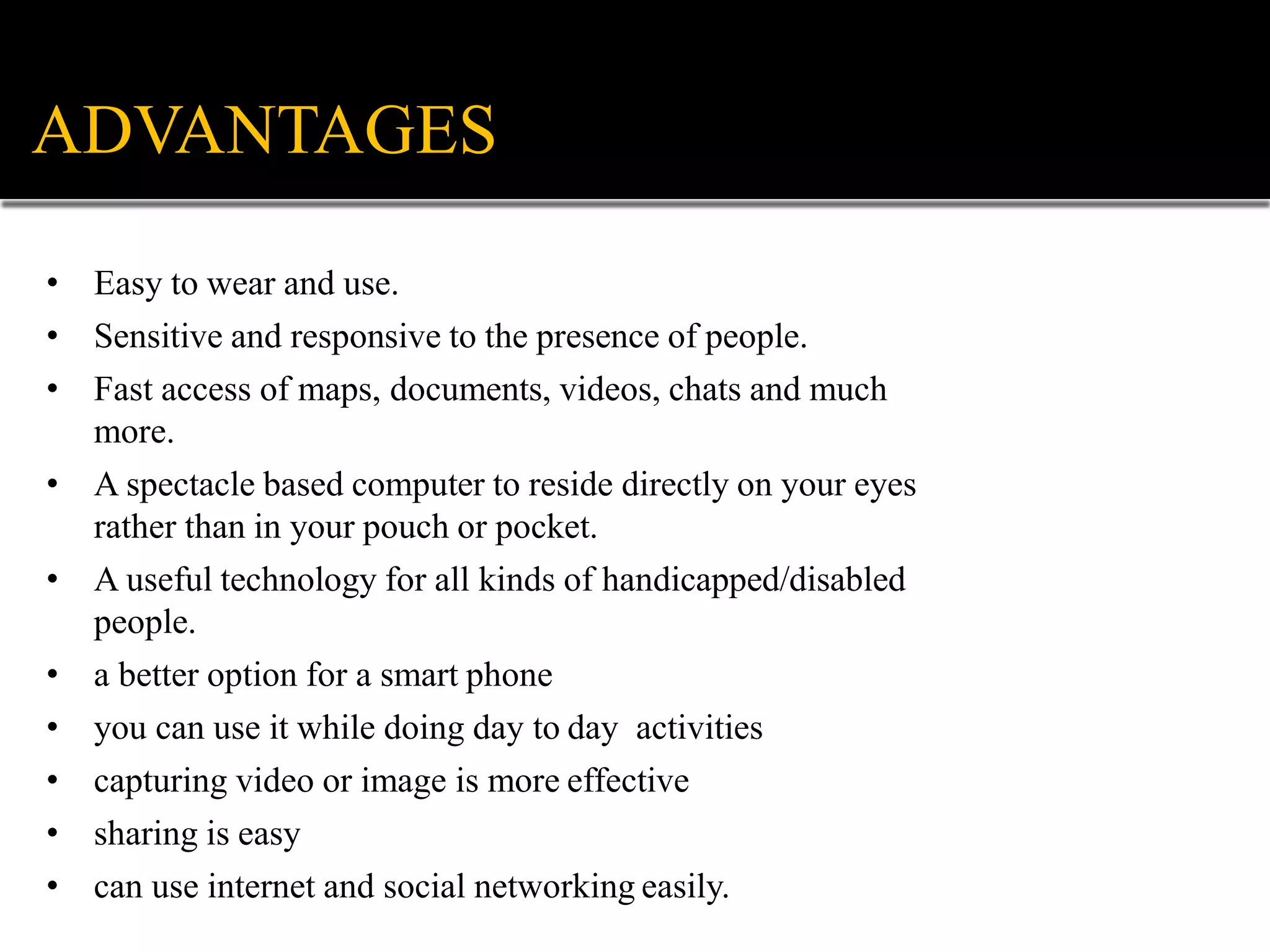 ADVANTAGES
• Easy to wear and use.
• Sensitive and responsive to the presence of people.
• Fast access of maps, documents, videos, chats and much
more.
• A spectacle based computer to reside directly on your eyes
rather than in your pouch or pocket.
• A useful technology for all kinds of handicapped/disabled
people.
• a better option for a smart phone
• you can use it while doing day to day activities
• capturing video or image is more effective
• sharing is easy
• can use internet and social networking easily.
 
