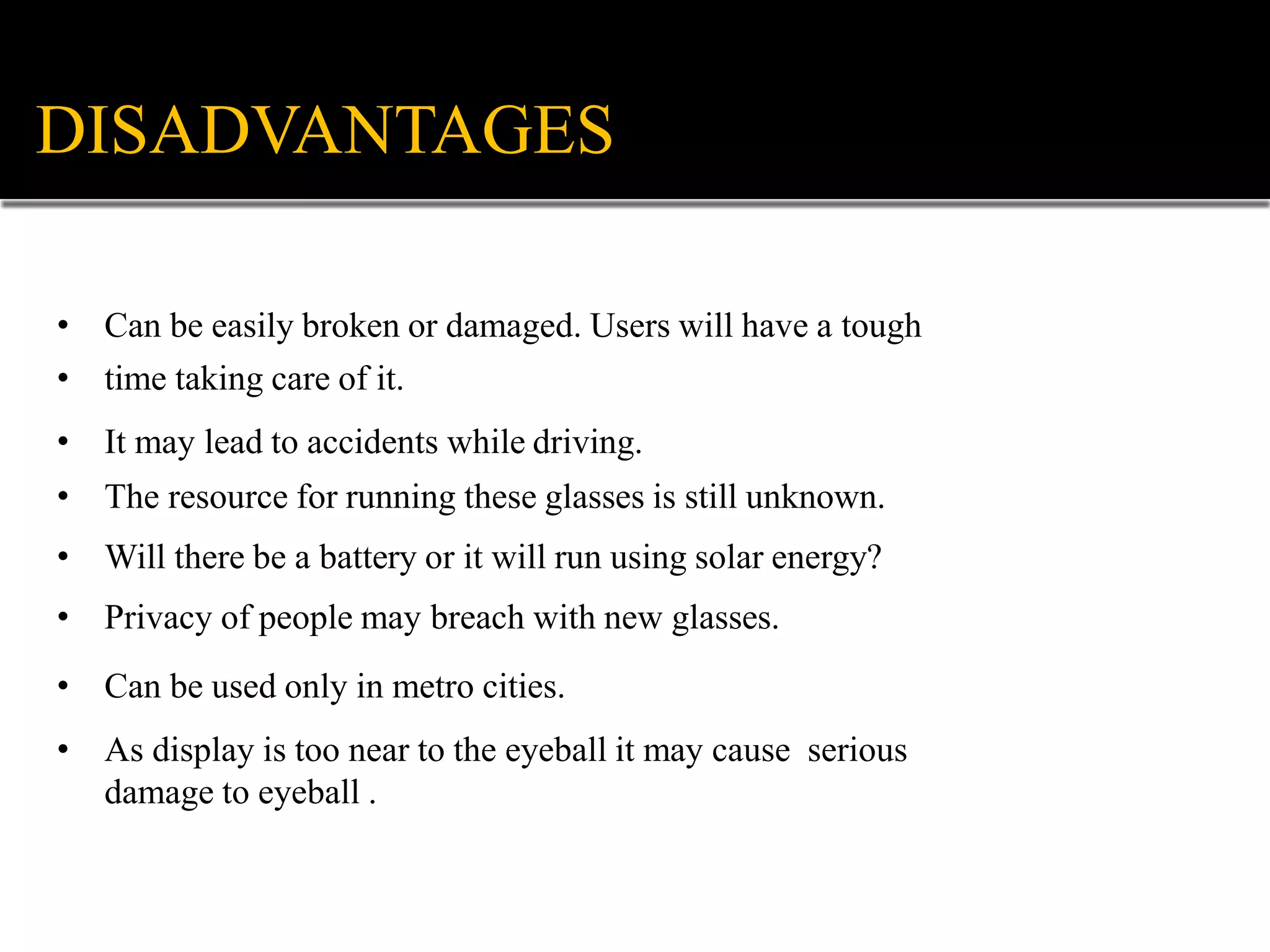 DISADVANTAGES
• Can be easily broken or damaged. Users will have a tough
• time taking care of it.
• It may lead to accidents while driving.
• The resource for running these glasses is still unknown.
• Will there be a battery or it will run using solar energy?
• Privacy of people may breach with new glasses.
• Can be used only in metro cities.
• As display is too near to the eyeball it may cause serious
damage to eyeball .
 