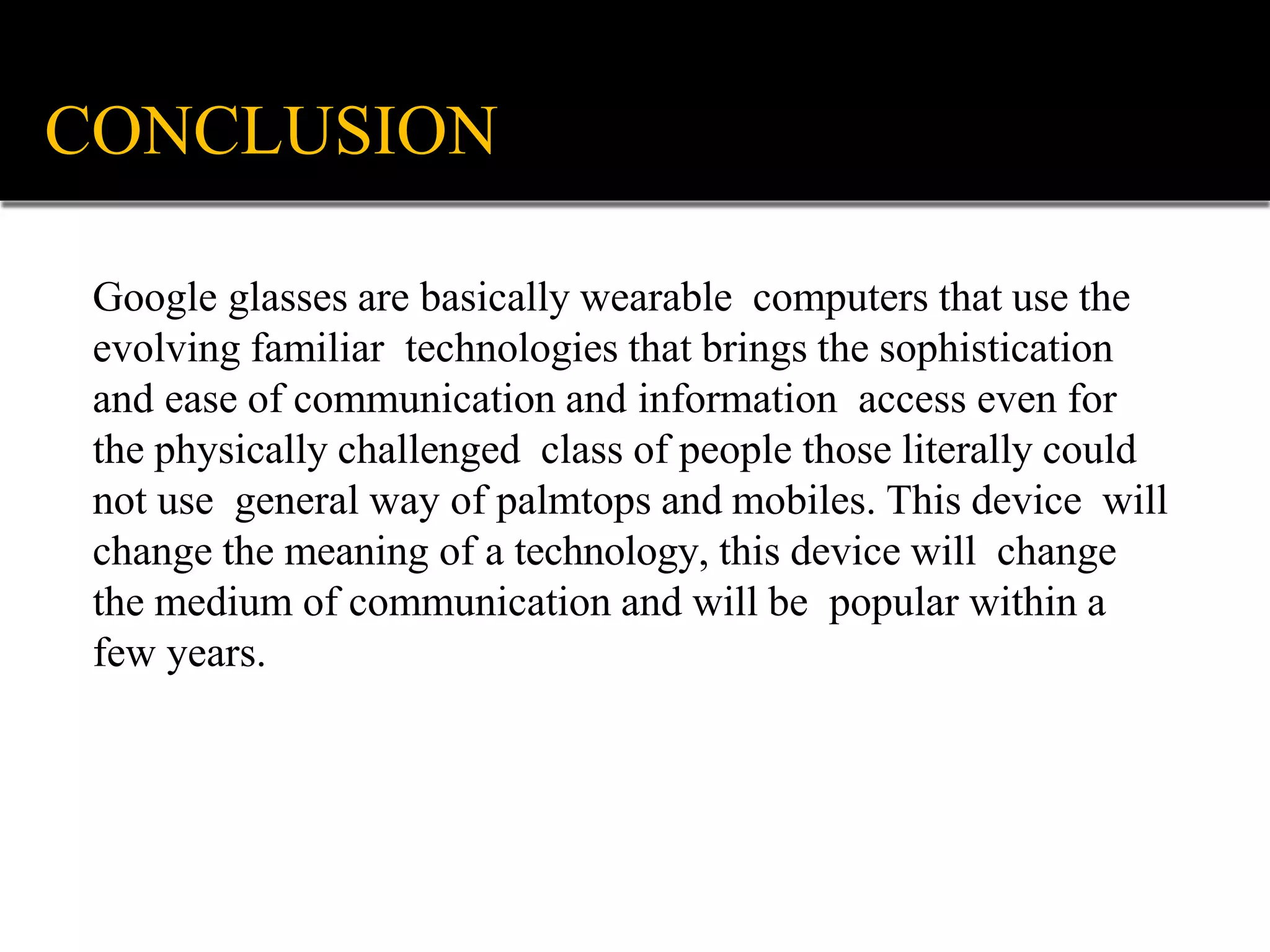 Google glasses are basically wearable computers that use the
evolving familiar technologies that brings the sophistication
and ease of communication and information access even for
the physically challenged class of people those literally could
not use general way of palmtops and mobiles. This device will
change the meaning of a technology, this device will change
the medium of communication and will be popular within a
few years.
CONCLUSION
 