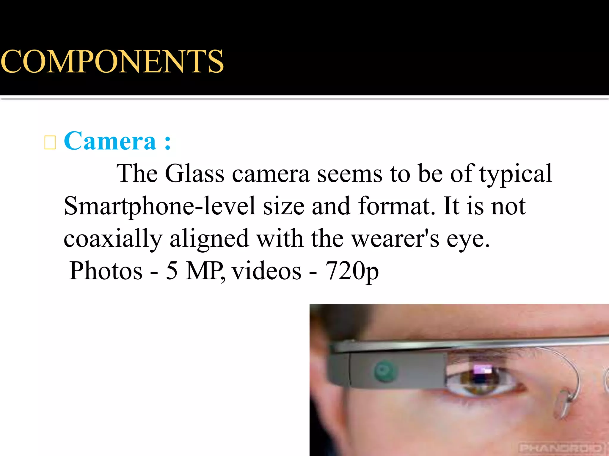COMPONENTS
Camera :
The Glass camera seems to be of typical
Smartphone-level size and format. It is not
coaxially aligned with the wearer's eye.
Photos - 5 MP, videos - 720p
 