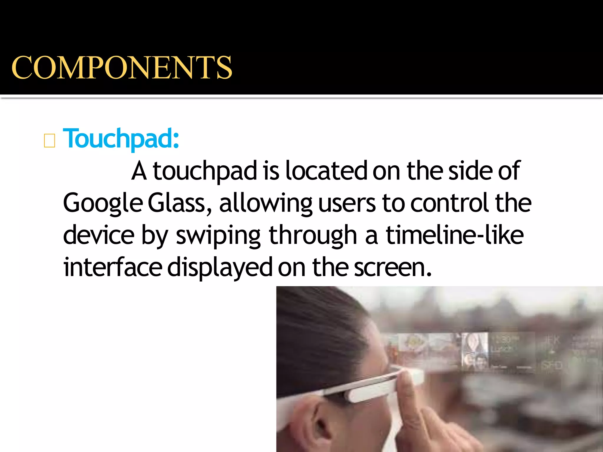 Touchpad:
A touchpadis locatedon the side of
GoogleGlass, allowing users to control the
device by swiping through a timeline-like
interfacedisplayedon the screen.
COMPONENTS
 