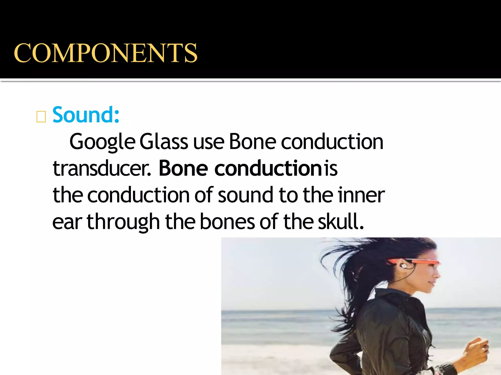 Sound:
GoogleGlass use Bone conduction
transducer. Bone conductionis
the conduction of sound to the inner
earthrough the bones of the skull.
COMPONENTS
 