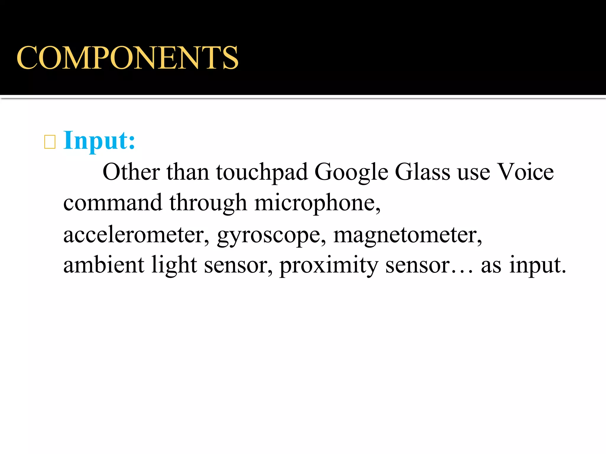 Input:
Other than touchpad Google Glass use Voice
command through microphone,
accelerometer, gyroscope, magnetometer,
ambient light sensor, proximity sensor… as input.
COMPONENTS
 