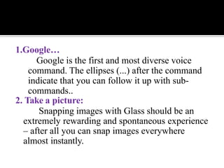 1.Google…
Google is the first and most diverse voice
command. The ellipses (...) after the command
indicate that you can follow it up with sub-
commands..
2. Take a picture:
Snapping images with Glass should be an
extremely rewarding and spontaneous experience
– after all you can snap images everywhere
almost instantly.
 