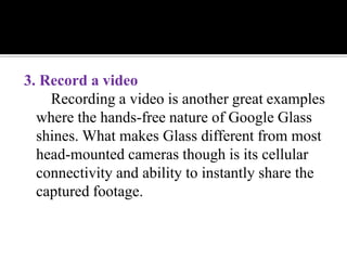 3. Record a video
Recording a video is another great examples
where the hands-free nature of Google Glass
shines. What makes Glass different from most
head-mounted cameras though is its cellular
connectivity and ability to instantly share the
captured footage.
 