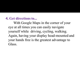 4. Get directions to...
With Google Maps in the corner of your
eye at all times you can easily navigate
yourself while driving, cycling, walking.
Again, having your display head-mounted and
your hands free is the greatest advantage to
Glass.
 