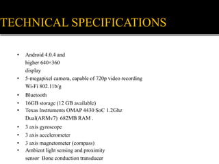 • Android 4.0.4 and
higher 640×360
display
• 5-megapixel camera, capable of 720p video recording
Wi-Fi 802.11b/g
• Bluetooth
• 16GB storage (12 GB available)
• Texas Instruments OMAP 4430 SoC 1.2Ghz
Dual(ARMv7) 682MB RAM .
• 3 axis gyroscope
• 3 axis accelerometer
• 3 axis magnetometer (compass)
• Ambient light sensing and proximity
sensor Bone conduction transducer
TECHNICAL SPECIFICATIONS
 