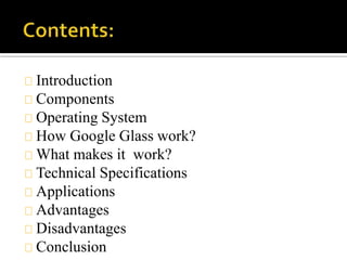 Introduction
Components
Operating System
How Google Glass work?
What makes it work?
Technical Specifications
Applications
Advantages
Disadvantages
Conclusion
 