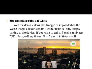 You can make calls via Glass
From the demo videos that Google has uploaded on the
Web, Google Glasses can be used to make calls by simply
talking to the device. If you want to call a friend, simply say
"OK, glass, call my friend, Shan" and it initiates a call.
 