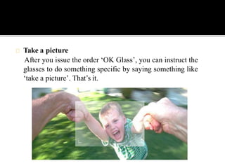 Take a picture
After you issue the order ‘OK Glass’, you can instruct the
glasses to do something specific by saying something like
‘take a picture’. That’s it.
 
