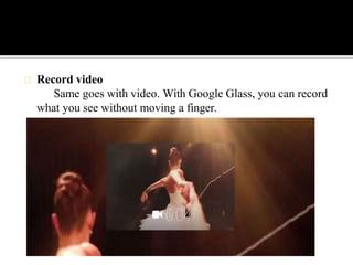 Record video
Same goes with video. With Google Glass, you can record
what you see without moving a finger.
 