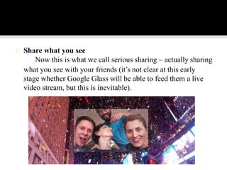 Share what you see
Now this is what we call serious sharing – actually sharing
what you see with your friends (it’s not clear at this early
stage whether Google Glass will be able to feed them a live
video stream, but this is inevitable).
 