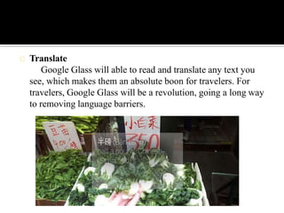 Translate
Google Glass will able to read and translate any text you
see, which makes them an absolute boon for travelers. For
travelers, Google Glass will be a revolution, going a long way
to removing language barriers.
 