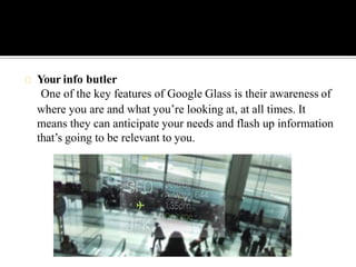 Your info butler
One of the key features of Google Glass is their awareness of
where you are and what you’re looking at, at all times. It
means they can anticipate your needs and flash up information
that’s going to be relevant to you.
 