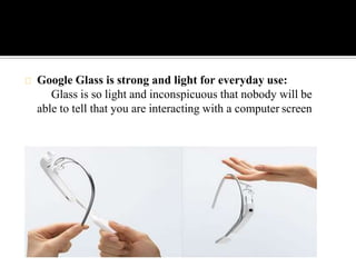Google Glass is strong and light for everyday use:
Glass is so light and inconspicuous that nobody will be
able to tell that you are interacting with a computer screen
 