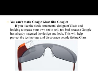 You can't make Google Glass like Google:
If you like the sleek ornamental design of Glass and
looking to create your own set to sell, too bad because Google
has already patented the design and look. This will help
protect the technology and discourage people faking Glass.
 