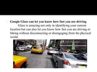 Google Glass can let you know how fast you are driving
Glass is amazing not only in identifying your current
location but can also let you know how fast you are driving or
biking without disconnecting or disengaging from the physical
world.
 