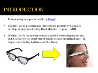 • Revolutionary new product made by Google.
• Google Glass is a research and development program by Google to
develop an augmented reality Head Mounted Display (HMD).
• Google Glass is the attempt to make wearable computing mainstream,
and it's effectively a smart pair of glasses with an integrated heads- up
display and a battery hidden inside the frame.
INTRODUCTION
 