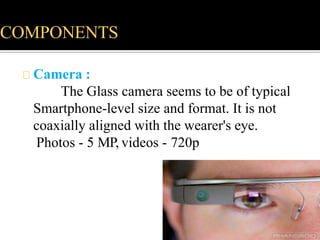 COMPONENTS
Camera :
The Glass camera seems to be of typical
Smartphone-level size and format. It is not
coaxially aligned with the wearer's eye.
Photos - 5 MP, videos - 720p
 