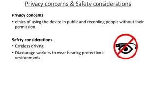 Privacy concerns & Safety considerations
Privacy concerns
• ethics of using the device in public and recording people without their
permission.
Safety considerations
• Careless driving
• Discourage workers to wear hearing protection in loud work
environments
 
