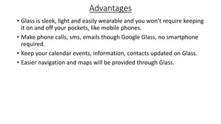 Advantages
• Glass is sleek, light and easily wearable and you won’t require keeping
it on and off your pockets, like mobile phones.
• Make phone calls, sms, emails though Google Glass, no smartphone
required.
• Keep your calendar events, information, contacts updated on Glass.
• Easier navigation and maps will be provided through Glass.
 