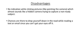 Disadvantages
• No indication while clicking pictures (like pointing the camera) which
almost sounds like a hidden camera trying to capture a non-ready
subject.
• Chances are there to drop yourself down in the road while reading a
text or email since you can’t get your eyes off it.
 