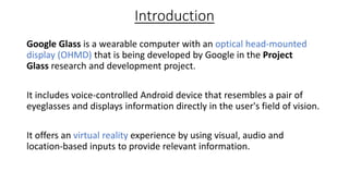 Introduction
Google Glass is a wearable computer with an optical head-mounted
display (OHMD) that is being developed by Google in the Project
Glass research and development project.
It includes voice-controlled Android device that resembles a pair of
eyeglasses and displays information directly in the user's field of vision.
It offers an virtual reality experience by using visual, audio and
location-based inputs to provide relevant information.
 