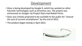 Development
• Glass is being developed by Google X, which has worked on other
futuristic technologies such as driverless cars. The project was
announced on Google+ by Project Glass lead Babak Parviz.
• Glass was initially projected to be available to the public for "around
the cost of current smartphones" by the end of 2012.
• The product began testing in April 2012.
 