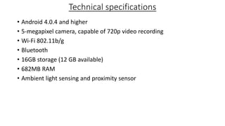 Technical specifications
• Android 4.0.4 and higher
• 5-megapixel camera, capable of 720p video recording
• Wi-Fi 802.11b/g
• Bluetooth
• 16GB storage (12 GB available)
• 682MB RAM
• Ambient light sensing and proximity sensor
 