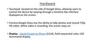 Hardware
• Touchpad- located on the side of Google Glass, allowing users to
control the device by swiping through a timeline-like interface
displayed on the screen.
• Camera-Google Glass has the ability to take photos and record 720p
HD video. While video is recording, the screen stays on.
• Display- Liquid Crystal on Silicon (LCoS), field-sequential color, LED
illuminated display.
 
