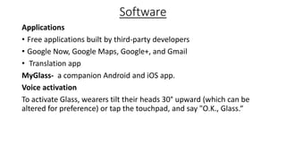 Software
Applications
• Free applications built by third-party developers
• Google Now, Google Maps, Google+, and Gmail
• Translation app
MyGlass- a companion Android and iOS app.
Voice activation
To activate Glass, wearers tilt their heads 30° upward (which can be
altered for preference) or tap the touchpad, and say "O.K., Glass.“
 