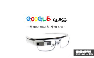 GOOGLE GLASS
-현재와미래를살펴보다-
정보통신공학과
20093509 이 중 원
 