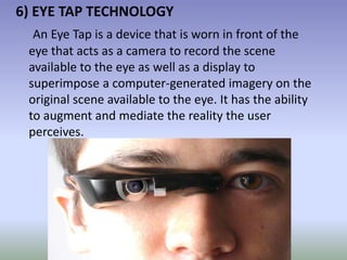 6) EYE TAP TECHNOLOGY
An Eye Tap is a device that is worn in front of the
eye that acts as a camera to record the scene
available to the eye as well as a display to
superimpose a computer-generated imagery on the
original scene available to the eye. It has the ability
to augment and mediate the reality the user
perceives.
 