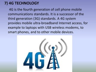 7) 4G TECHNOLOGY
4G is the fourth generation of cell phone mobile
communications standards. It is a successor of the
third generation (3G) standards. A 4G system
provides mobile ultra-broadband Internet access, for
example to laptops with USB wireless modems, to
smart phones, and to other mobile devices.
 