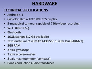 HARDWARE
TECHNICAL SPECIFICATIONS
• Android 4.4
• 640×360 Himax HX7309 LCoS display
• 5-megapixel camera, capable of 720p video recording
• Wi-Fi 802.11b/g
• Bluetooth
• 16GB storage (12 GB available)
• Texas Instruments OMAP 4430 SoC 1.2Ghz Dual(ARMv7)
• 2GB RAM
• 3 axis gyroscope
• 3 axis accelerometer
• 3 axis magnetometer (compass)
• Bone conduction audio transducer
 