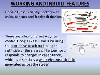 WORKING AND INBUILT FEATURES
• Google Glass is tightly packed with
chips, sensors and feedback devices
• There are a few different ways to
control Google Glass. One is by using
the capacitive touch pad along the
right side of the glasses. The touchpad
responds to changes in capacitance,
which is essentially a weak electrostatic field
generated across the screen
 