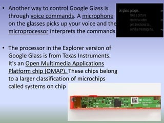 • Another way to control Google Glass is
through voice commands. A microphone
on the glasses picks up your voice and the
microprocessor interprets the commands
• The processor in the Explorer version of
Google Glass is from Texas Instruments.
It's an Open Multimedia Applications
Platform chip (OMAP). These chips belong
to a larger classification of microchips
called systems on chip
 